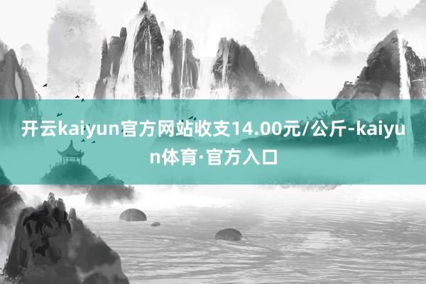 开云kaiyun官方网站收支14.00元/公斤-kaiyun体育·官方入口
