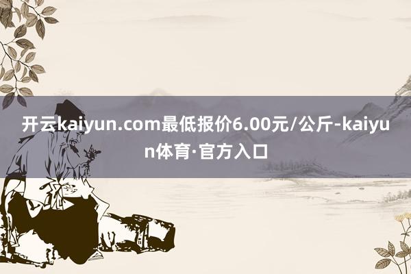 开云kaiyun.com最低报价6.00元/公斤-kaiyun体育·官方入口