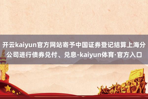 开云kaiyun官方网站寄予中国证券登记结算上海分公司进行债券兑付、兑息-kaiyun体育·官方入口