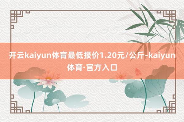 开云kaiyun体育最低报价1.20元/公斤-kaiyun体育·官方入口