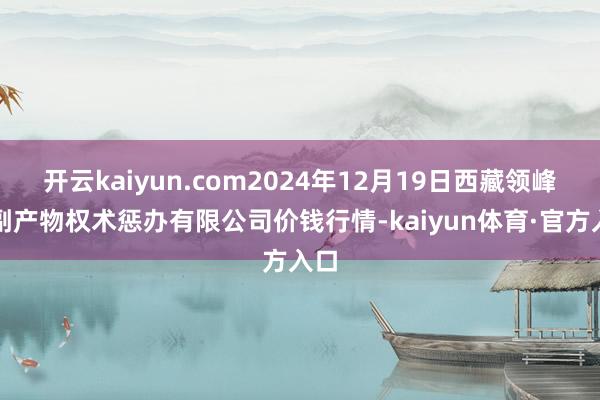 开云kaiyun.com2024年12月19日西藏领峰农副产物权术惩办有限公司价钱行情-kaiyun体育·官方入口