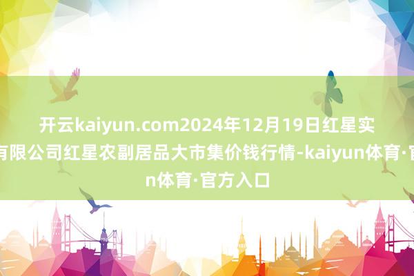 开云kaiyun.com2024年12月19日红星实业集团有限公司红星农副居品大市集价钱行情-kaiyun体育·官方入口