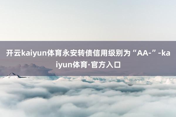 开云kaiyun体育永安转债信用级别为“AA-”-kaiyun体育·官方入口