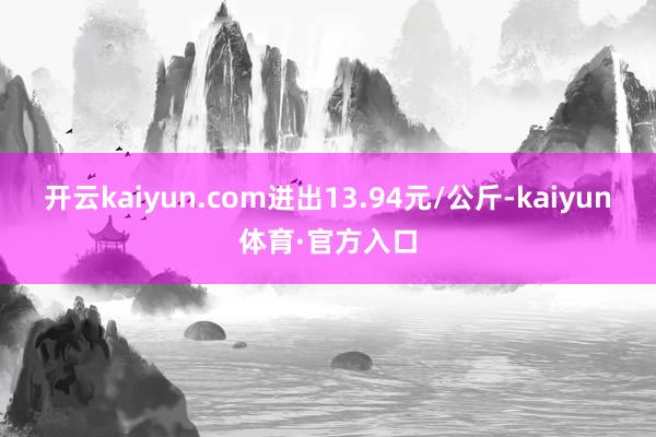 开云kaiyun.com进出13.94元/公斤-kaiyun体育·官方入口