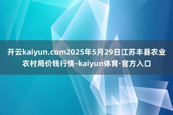 开云kaiyun.com2025年5月29日江苏丰县农业农村局价钱行情-kaiyun体育·官方入口