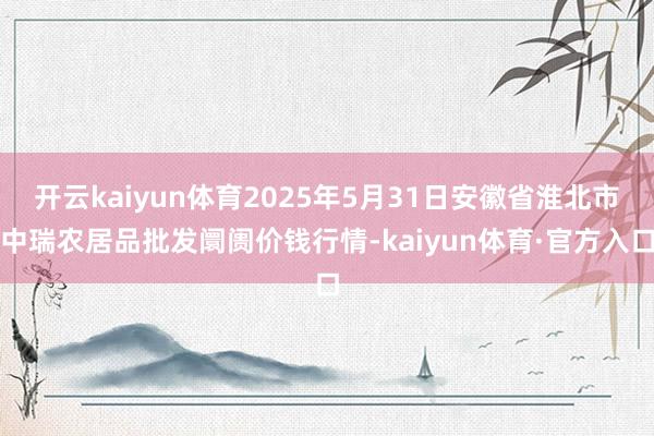 开云kaiyun体育2025年5月31日安徽省淮北市中瑞农居品批发阛阓价钱行情-kaiyun体育·官方入口