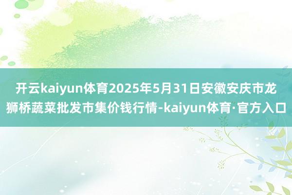 开云kaiyun体育2025年5月31日安徽安庆市龙狮桥蔬菜批发市集价钱行情-kaiyun体育·官方入口