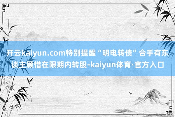 开云kaiyun.com特别提醒“明电转债”合手有东谈主顾惜在限期内转股-kaiyun体育·官方入口