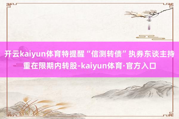 开云kaiyun体育特提醒“信测转债”执券东谈主持重在限期内转股-kaiyun体育·官方入口