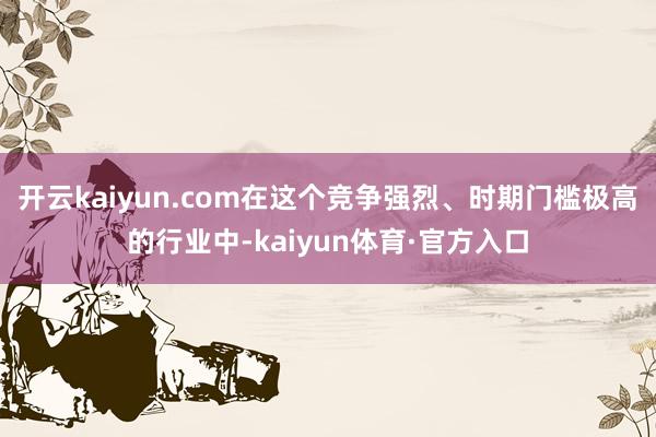 开云kaiyun.com在这个竞争强烈、时期门槛极高的行业中-kaiyun体育·官方入口