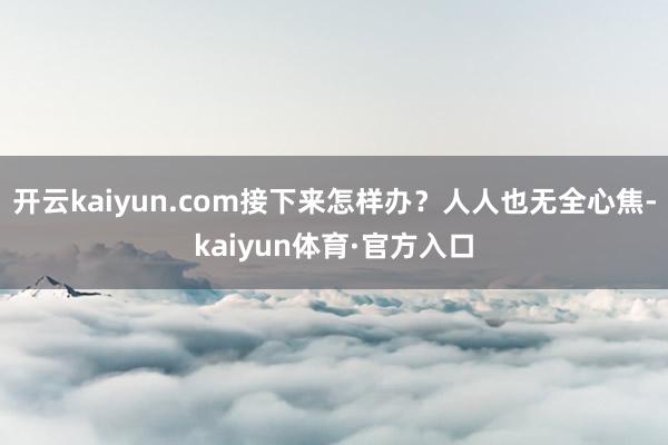 开云kaiyun.com接下来怎样办?人人也无全心焦-kaiyun体育·官方入口