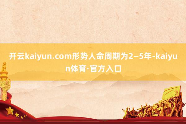 开云kaiyun.com形势人命周期为2—5年-kaiyun体育·官方入口