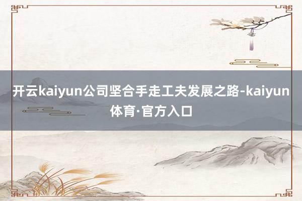 开云kaiyun公司坚合手走工夫发展之路-kaiyun体育·官方入口