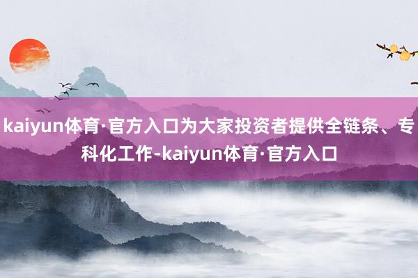 kaiyun体育·官方入口为大家投资者提供全链条、专科化工作-kaiyun体育·官方入口