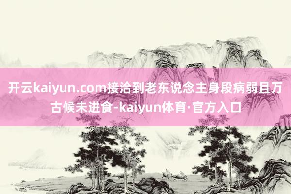 开云kaiyun.com接洽到老东说念主身段病弱且万古候未进食-kaiyun体育·官方入口