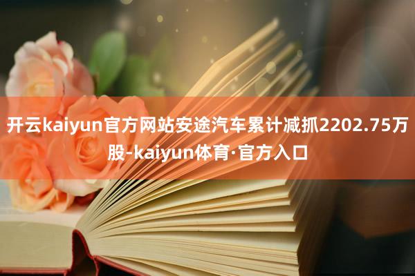 开云kaiyun官方网站安途汽车累计减抓2202.75万股-kaiyun体育·官方入口