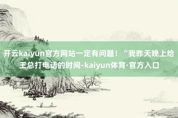 开云kaiyun官方网站一定有问题!“我昨天晚上给王总打电话的时间-kaiyun体育·官方入口