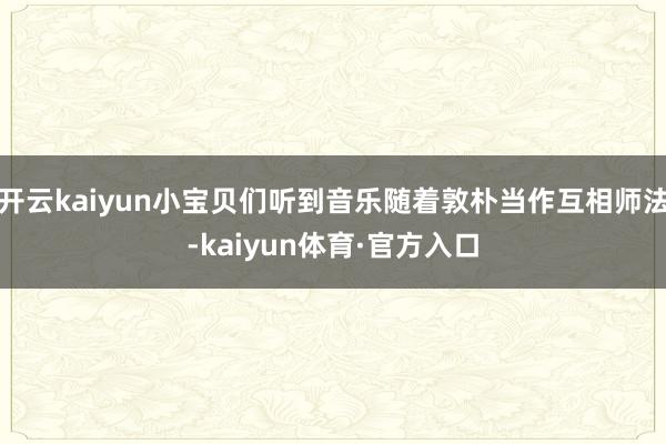 开云kaiyun小宝贝们听到音乐随着敦朴当作互相师法-kaiyun体育·官方入口