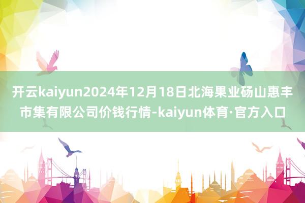 开云kaiyun2024年12月18日北海果业砀山惠丰市集有限公司价钱行情-kaiyun体育·官方入口