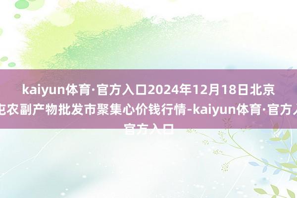 kaiyun体育·官方入口2024年12月18日北京水屯农副产物批发市聚集心价钱行情-kaiyun体育·官方入口