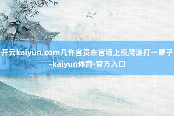 开云kaiyun.com几许官员在官场上摸爬滚打一辈子-kaiyun体育·官方入口