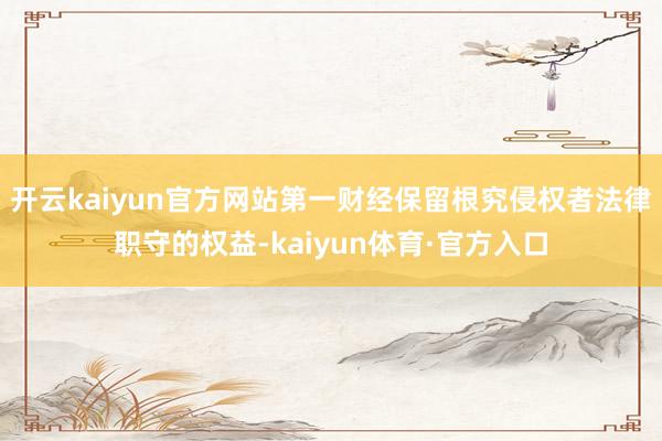 开云kaiyun官方网站第一财经保留根究侵权者法律职守的权益-kaiyun体育·官方入口