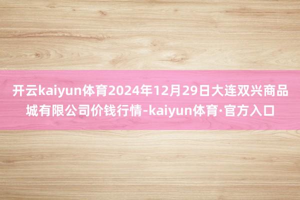 开云kaiyun体育2024年12月29日大连双兴商品城有限公司价钱行情-kaiyun体育·官方入口