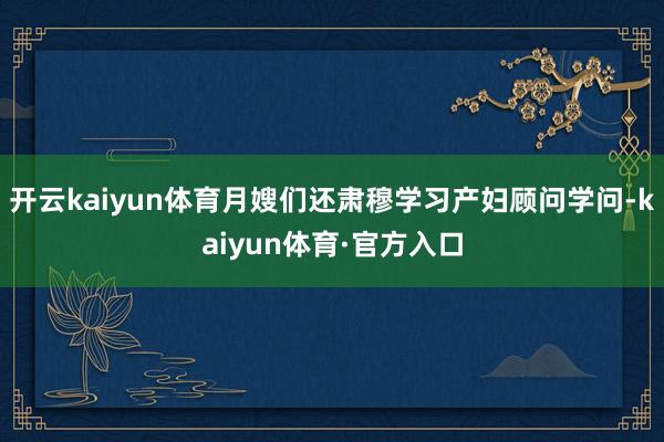 开云kaiyun体育月嫂们还肃穆学习产妇顾问学问-kaiyun体育·官方入口