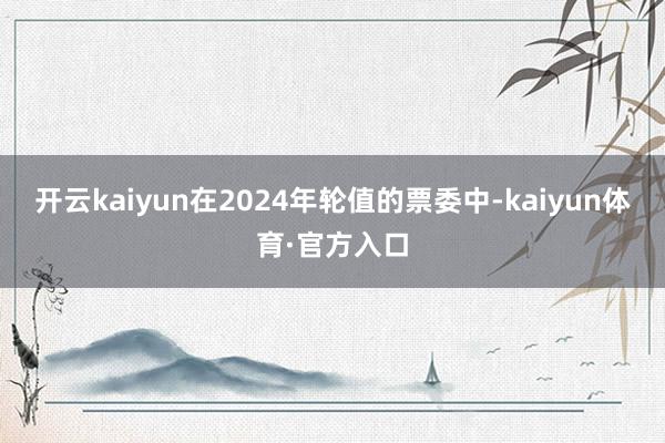 开云kaiyun在2024年轮值的票委中-kaiyun体育·官方入口