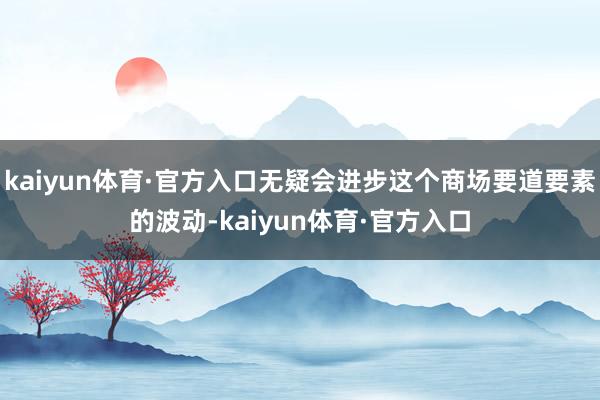 kaiyun体育·官方入口无疑会进步这个商场要道要素的波动-kaiyun体育·官方入口