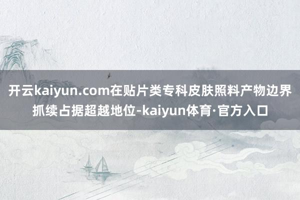 开云kaiyun.com在贴片类专科皮肤照料产物边界抓续占据超越地位-kaiyun体育·官方入口
