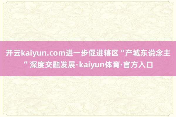 开云kaiyun.com进一步促进辖区“产城东说念主”深度交融发展-kaiyun体育·官方入口
