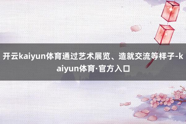 开云kaiyun体育通过艺术展览、造就交流等样子-kaiyun体育·官方入口