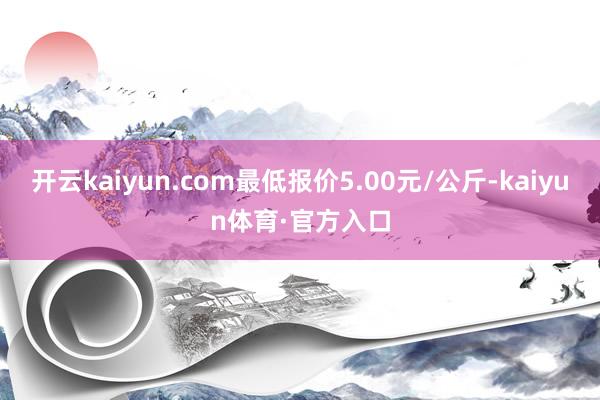 开云kaiyun.com最低报价5.00元/公斤-kaiyun体育·官方入口