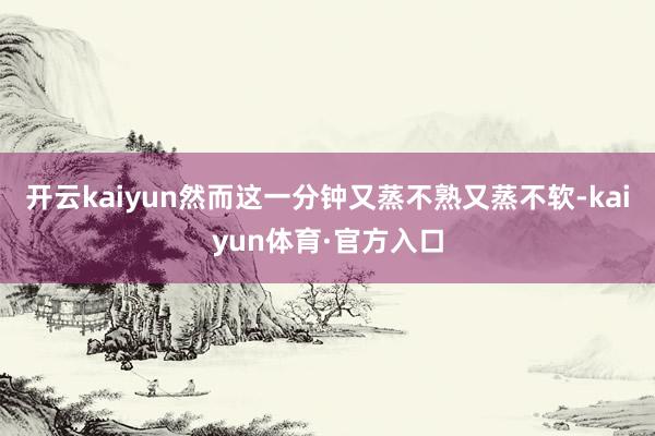 开云kaiyun然而这一分钟又蒸不熟又蒸不软-kaiyun体育·官方入口