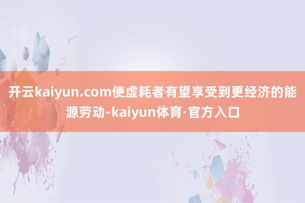 开云kaiyun.com使虚耗者有望享受到更经济的能源劳动-kaiyun体育·官方入口