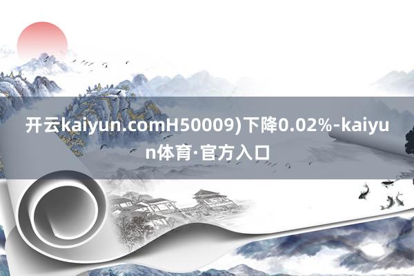 开云kaiyun.comH50009)下降0.02%-kaiyun体育·官方入口