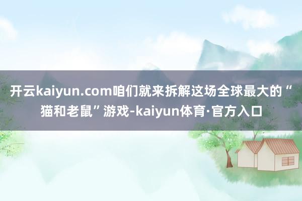 开云kaiyun.com咱们就来拆解这场全球最大的“猫和老鼠”游戏-kaiyun体育·官方入口