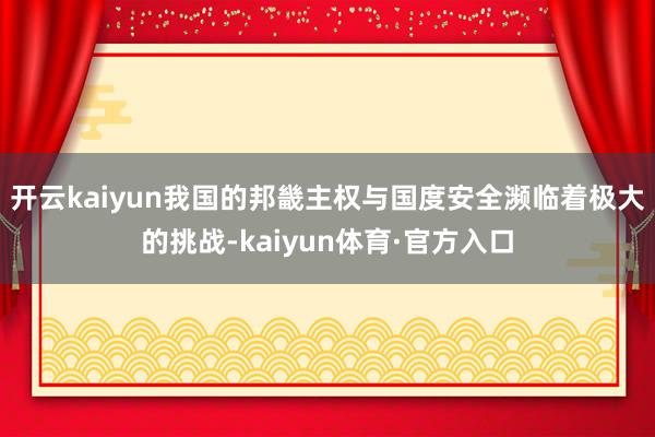 开云kaiyun我国的邦畿主权与国度安全濒临着极大的挑战-kaiyun体育·官方入口