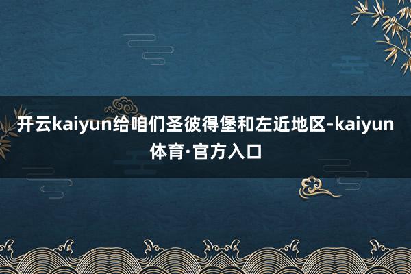 开云kaiyun给咱们圣彼得堡和左近地区-kaiyun体育·官方入口
