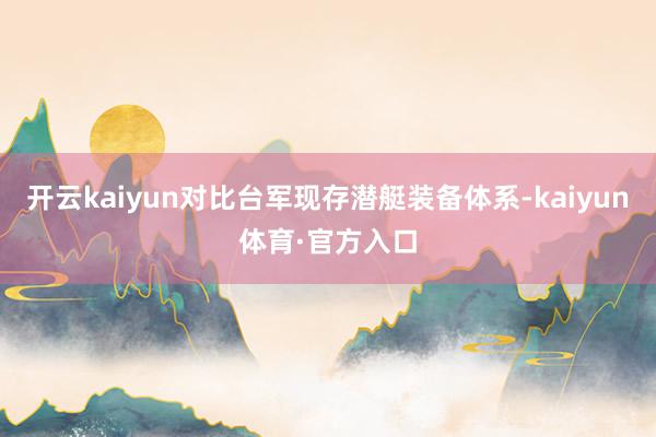 开云kaiyun对比台军现存潜艇装备体系-kaiyun体育·官方入口