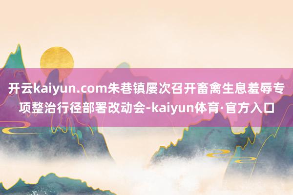开云kaiyun.com朱巷镇屡次召开畜禽生息羞辱专项整治行径部署改动会-kaiyun体育·官方入口