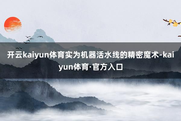 开云kaiyun体育实为机器活水线的精密魔术-kaiyun体育·官方入口