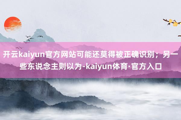 开云kaiyun官方网站可能还莫得被正确识别;另一些东说念主则以为-kaiyun体育·官方入口