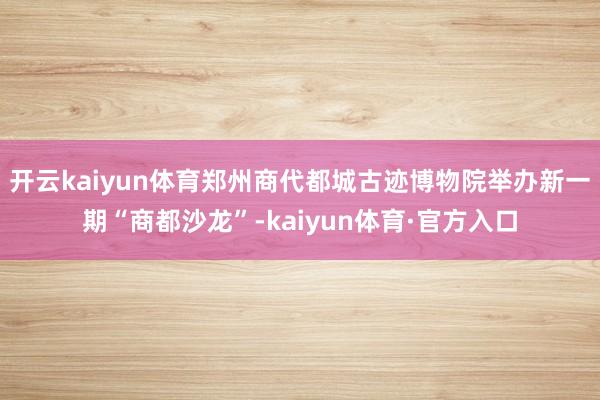 开云kaiyun体育郑州商代都城古迹博物院举办新一期“商都沙龙”-kaiyun体育·官方入口