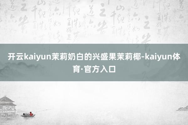 开云kaiyun茉莉奶白的兴盛果茉莉椰-kaiyun体育·官方入口