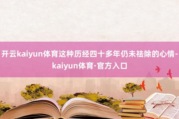 开云kaiyun体育这种历经四十多年仍未祛除的心情-kaiyun体育·官方入口