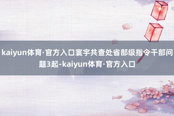 kaiyun体育·官方入口寰宇共查处省部级指令干部问题3起-kaiyun体育·官方入口