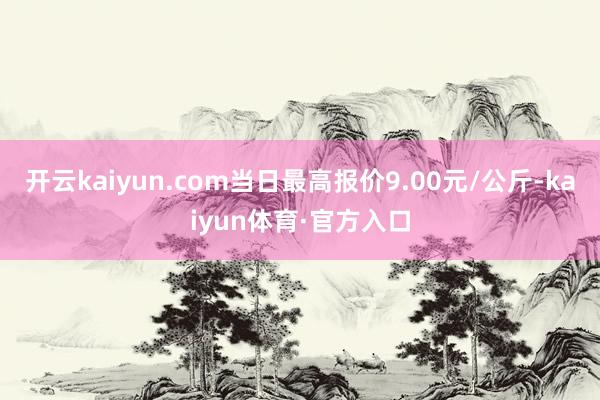 开云kaiyun.com当日最高报价9.00元/公斤-kaiyun体育·官方入口