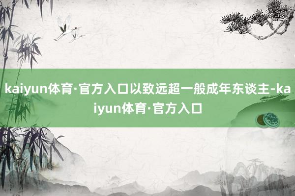 kaiyun体育·官方入口以致远超一般成年东谈主-kaiyun体育·官方入口